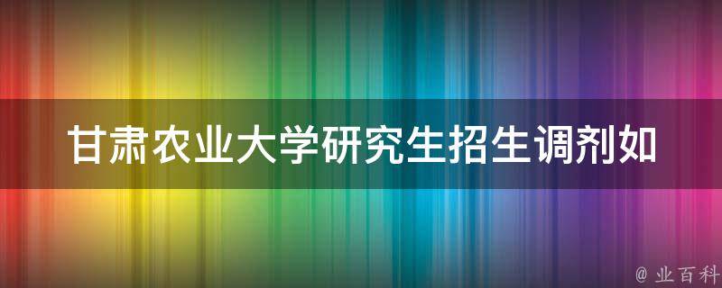 甘肃农业大学研究生招生调剂_如何顺利完成调剂申请