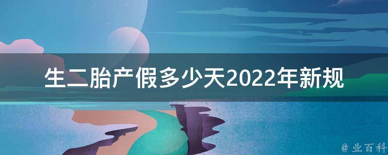 生二胎产假多少天2022年新规定（详解新政策，如何申请，注意事项）