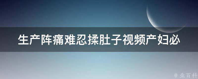 生产阵痛难忍揉肚子视频(产妇必看！10个揉肚子方法缓解生产阵痛)。