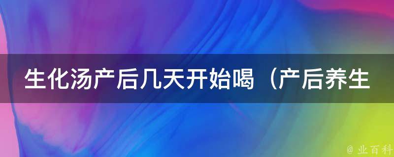 生化汤产后几天开始喝（产后养生必备，详解喝生化汤的正确时间）