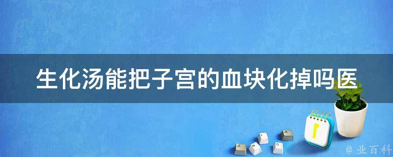 生化汤能把子宫的血块化掉吗_医生详解生化汤对子宫血块的作用和注意事项。