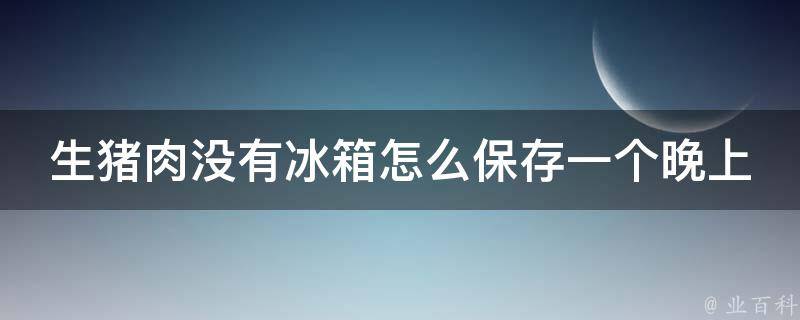 生猪肉没有冰箱怎么保存一个晚上（多种方法教你如何妥善保存生猪肉）