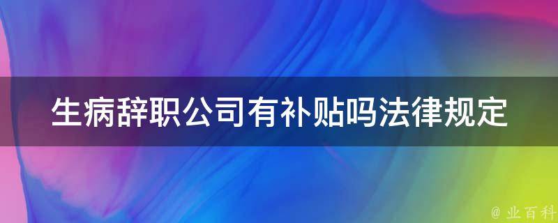 生病辞职公司有补贴吗_法律规定和企业实践分析