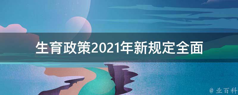 生育政策2021年新规定_全面解读，适婚年龄、二孩政策等相关内容