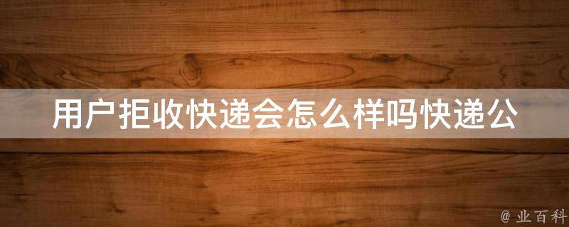 用户拒收快递会怎么样吗_快递公司规定、退货流程、避免拒收的方法。