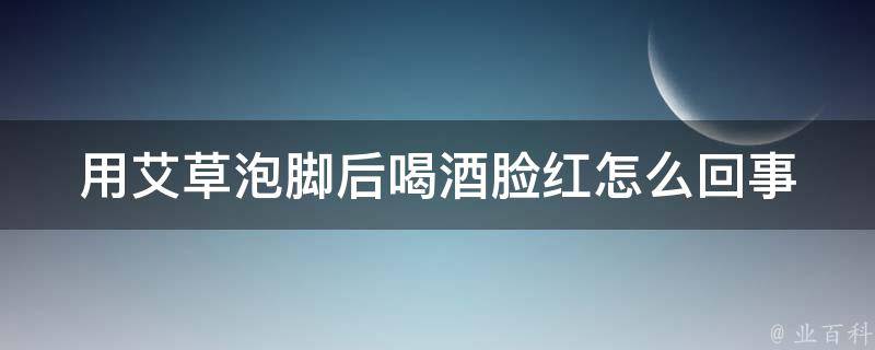 用艾草泡脚后喝酒脸红怎么回事(艾草泡脚真的能让喝酒后脸不红吗？)