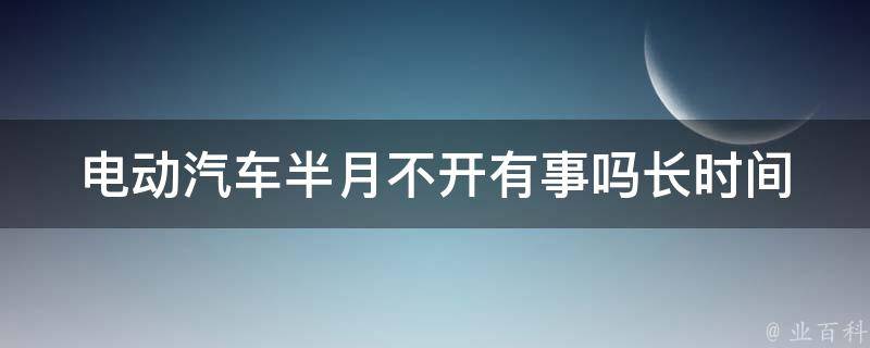 电动汽车半月不开有事吗(长时间停车对电动车的影响及防范措施)。