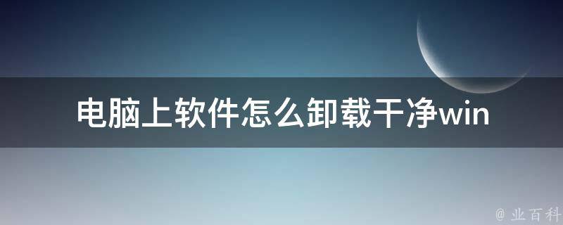 电脑上软件怎么卸载干净(win10win7xp详细步骤+常见问题解答)