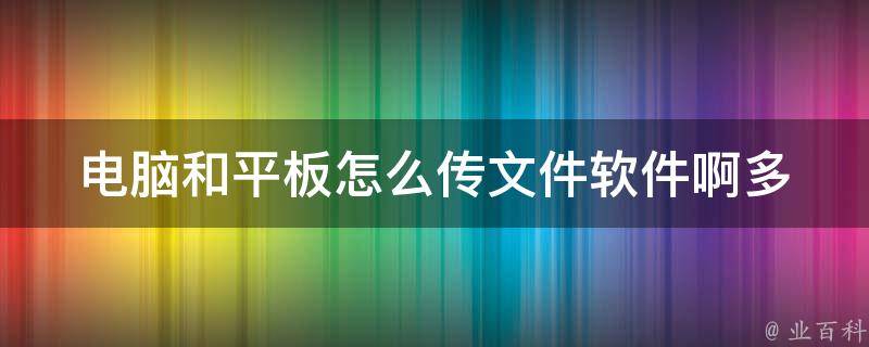 电脑和平板怎么传文件软件啊_多种方法教你轻松实现文件传输。