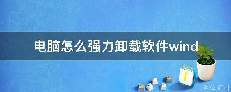 电脑怎么强力卸载软件(windows 1087多种方法推荐，让你轻松卸载任何软件)。