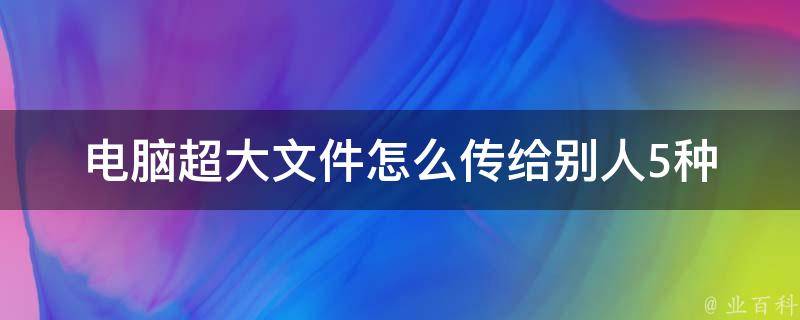 电脑超大文件怎么传给别人_5种快速分享大文件的方法