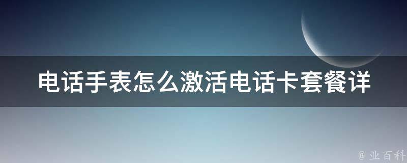 电话手表怎么激活电话卡套餐_详细教程+常见问题解答