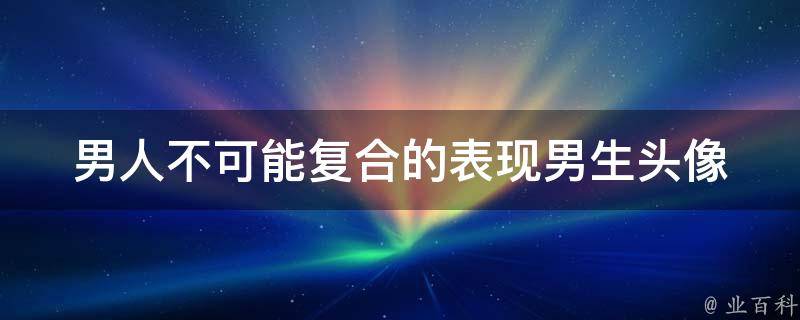 男人不可能复合的表现_男生头像男人复合的10个迹象，看看你是否中招！