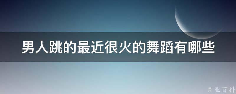 男人跳的最近很火的舞蹈(有哪些值得学习的技巧和步骤)