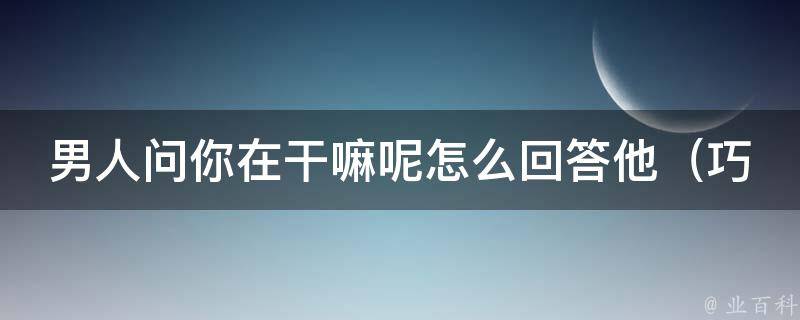 男人问你在干嘛呢怎么回答他_巧妙应对的10种回答技巧