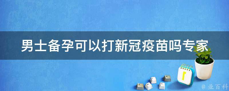 男士备孕可以打新冠疫苗吗(专家详解备孕男性接种新冠疫苗的注意事项)。