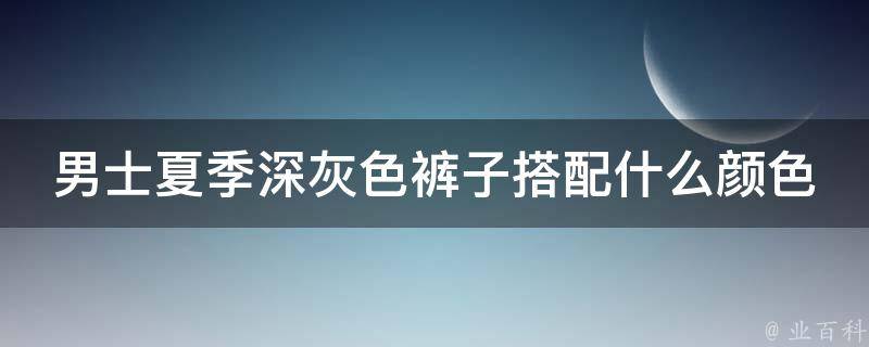 男士夏季深灰色裤子搭配什么颜色上衣_百搭又时尚的搭配指南