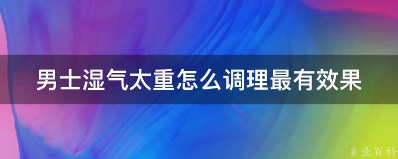 男士湿气太重怎么调理最有效果(推荐4种中药调理方法，告别湿气困扰)