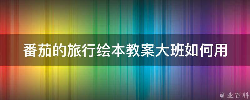 番茄的旅行绘本教案大班_如何用绘本教授旅行知识