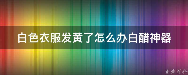 白色衣服发黄了怎么办_白醋神器，轻松去除发黄污渍的小窍门