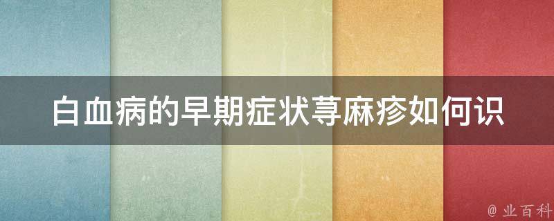 白血病的早期症状荨麻疹_如何识别白血病早期症状，荨麻疹是否是白血病的信号？