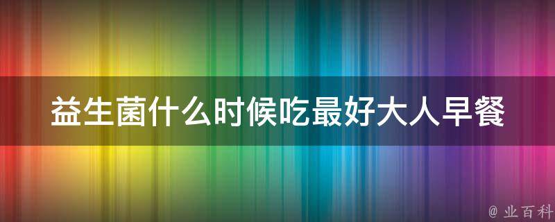 益生菌什么时候吃最好大人_早餐前还是晚餐后？专家给出最佳时间