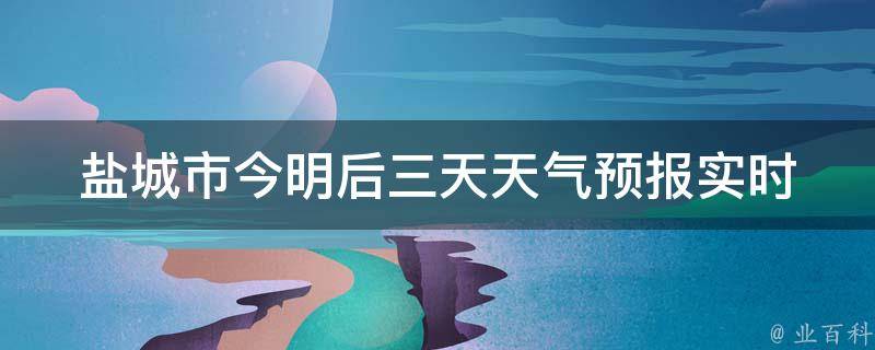 盐城市今明后三天天气预报_实时更新，详细解读盐城未来三天气温变化