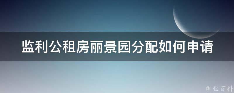 监利公租房丽景园分配_如何申请并获得分配资格