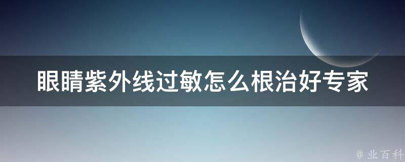 眼睛紫外线过敏怎么根治好_专家教你防晒、护眼、缓解过敏症状