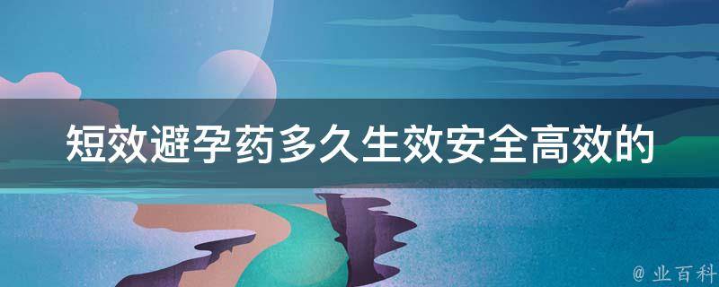 短效避孕药多久生效_安全高效的短效避孕药使用方法及注意事项。