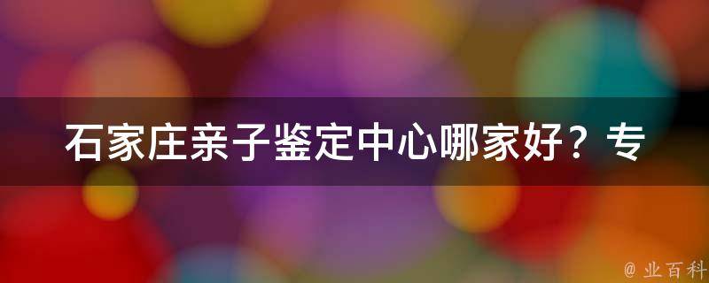 石家庄亲子鉴定中心哪家好？_专业、快速、准确的亲子鉴定推荐