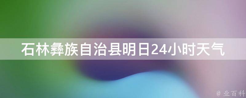 石林彝族自治县明日24小时天气预报详情_周边景点推荐、出行攻略