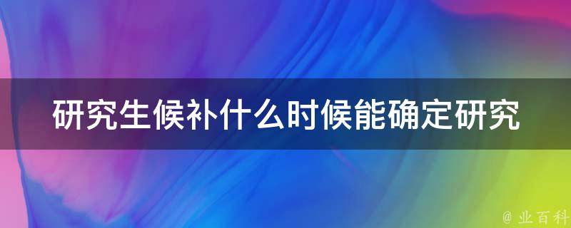 研究生候补什么时候能确定(研究生招生常见问题解答)