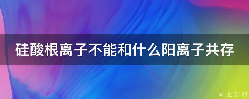 硅酸根离子不能和什么阳离子共存 