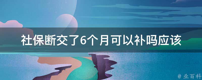 社保断交了6个月可以补吗_应该如何补办