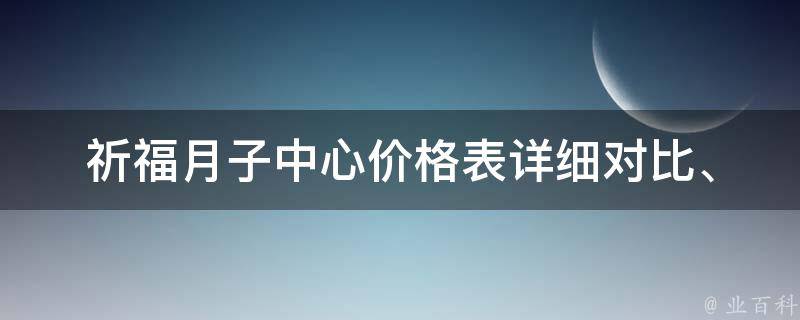 祈福月子中心价格表_详细对比、预约攻略、用户评价