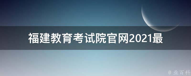 福建教育考试院官网_2021最新信息公布及报名指南