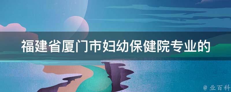 福建省厦门市妇幼保健院(专业的妇幼保健服务，为您和宝宝的健康保驾护航)。