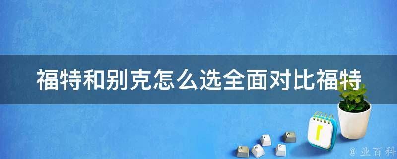 福特和别克怎么选(全面对比福特和别克的优缺点及口碑评价)。