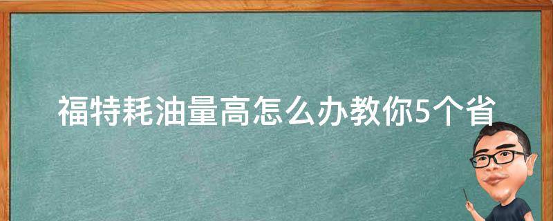 福特耗油量高怎么办_教你5个省油技巧，让你的车更经济实惠。