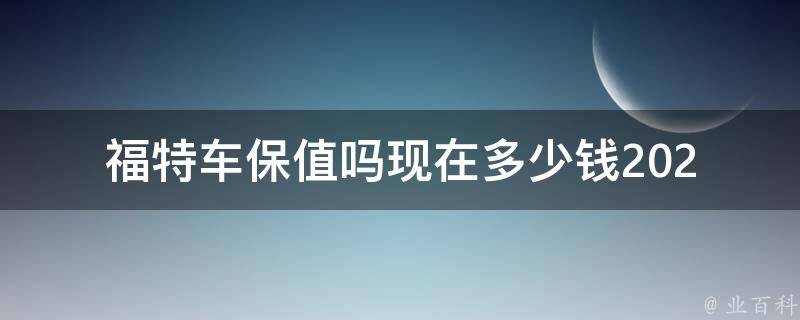 福特车保值吗现在多少钱_2021年福特车保值率排行榜