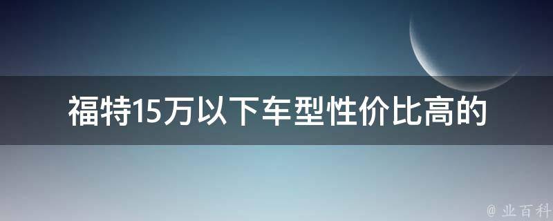 福特15万以下车型(性价比高的推荐车款)