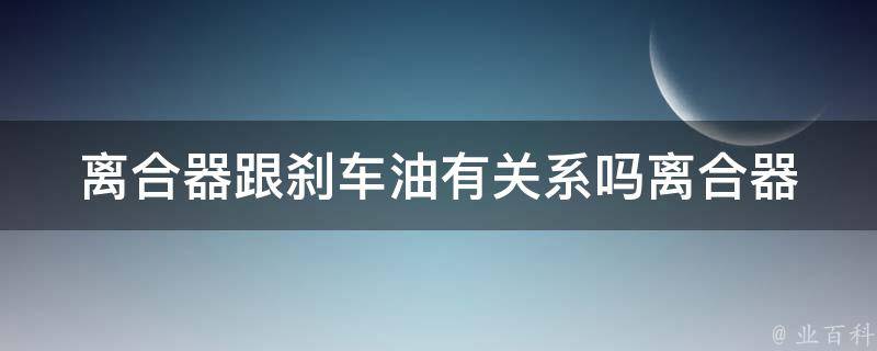 离合器跟刹车油有关系吗(离合器和刹车油的联系及作用解析)