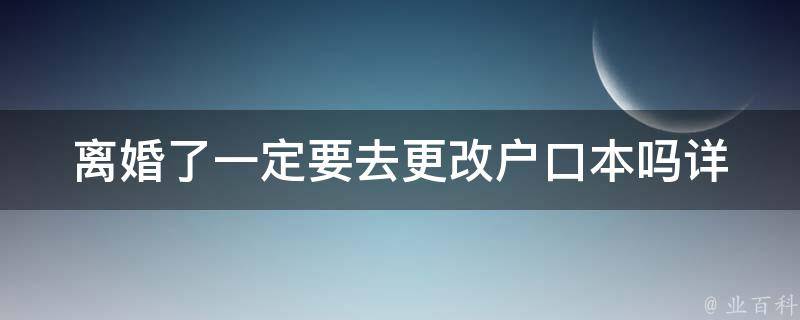 离婚了一定要去更改户口本吗_详解户口本变更规定