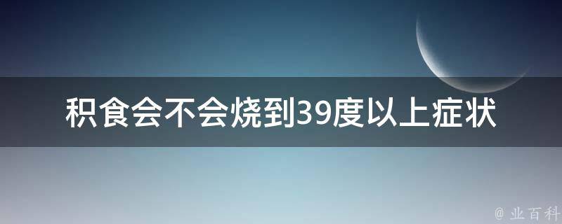 积食会不会烧到39度以上_症状、预防、治疗全解析