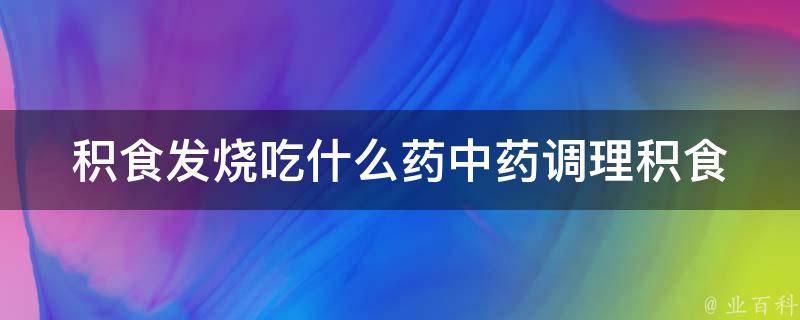 积食发烧吃什么药(中药调理积食热引起的发烧症状)