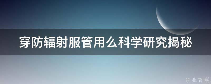 穿防辐射服管用么_科学研究揭秘，如何正确选择防辐射服。