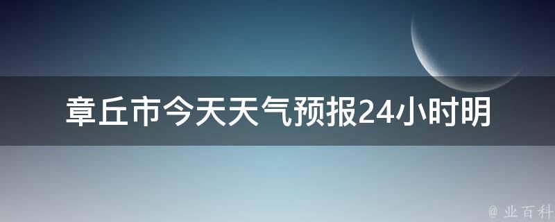 章丘市今天天气预报24小时_明日气温、雨量、风力、空气质量等详细预测