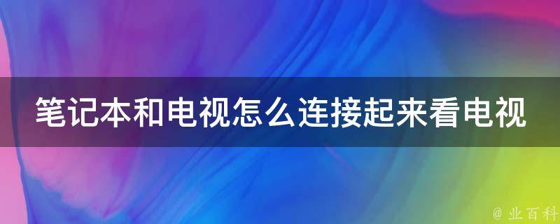 笔记本和电视怎么连接起来看电视_详细步骤和常见问题解决