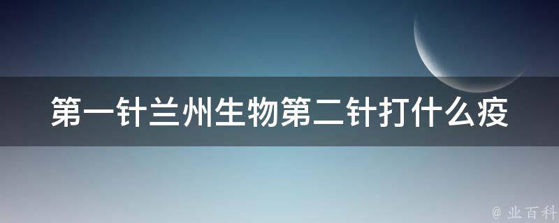 第一针兰州生物第二针打什么_疫苗接种须知及注意事项。